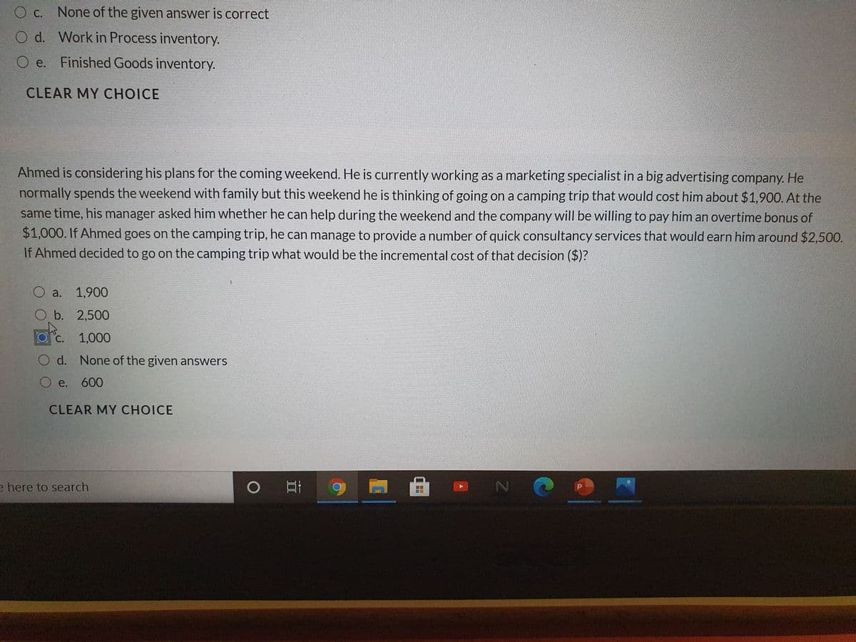 O c. None of the given answer is correct
O d. Work in Process inventory.
O e.
Finished Goods inventory.
CLEAR MY CHOICE
Ahmed is considering his plans for the coming weekend. He is currently working as a marketing specialist in a big advertising company. He
normally spends the weekend with family but this weekend he is thinking of going on a camping trip that would cost him about $1,900. At the
same time, his manager asked him whether he can help during the weekend and the company will be willing to pay him an overtime bonus of
$1,000. If Ahmed goes on the camping trip, he can manage to provide a number of quick consultancy services that would earn him around $2,500.
If Ahmed decided to go on the camping trip what would be the incremental cost of that decision ($)?
a.
1,900
b. 2,500
С.
1,000
d. None of the given answers
O e. 600
CLEAR MY CHOICE
e here to search

