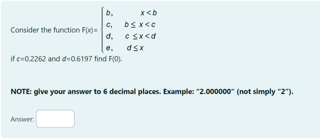 b₁
x<b
C,
b≤ x <c
Consider the function F(x)=
d,
c ≤x<d
e,
d≤x
if c=0.2262 and d=0.6197 find F(O).
NOTE: give your answer to 6 decimal places. Example: "2.000000" (not simply "2").
Answer: