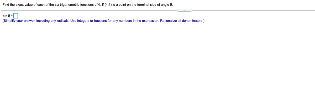 Find the exact value of each of the six trigonometric functions of 0, if (4,1) is a point on the terminal side of angle 0.
.....
sin 0 =
(Simplify your answer, including any radicals. Use integers or fractions for any numbers in the expression. Rationalize all denominators.)
