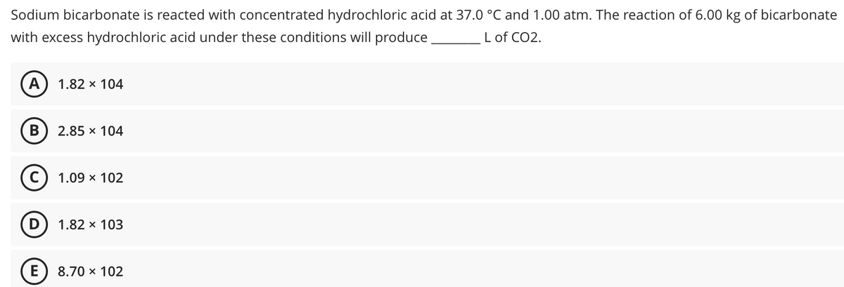 Sodium bicarbonate is reacted with concentrated hydrochloric acid at 37.0 °C and 1.00 atm. The reaction of 6.00 kg of bicarbonate
with excess hydrochloric acid under these conditions will produce
L of CO2.
A
1.82 x 104
B
2.85 x 104
С) 1.09 х 102
D) 1.82 x 103
E
8.70 x 102
