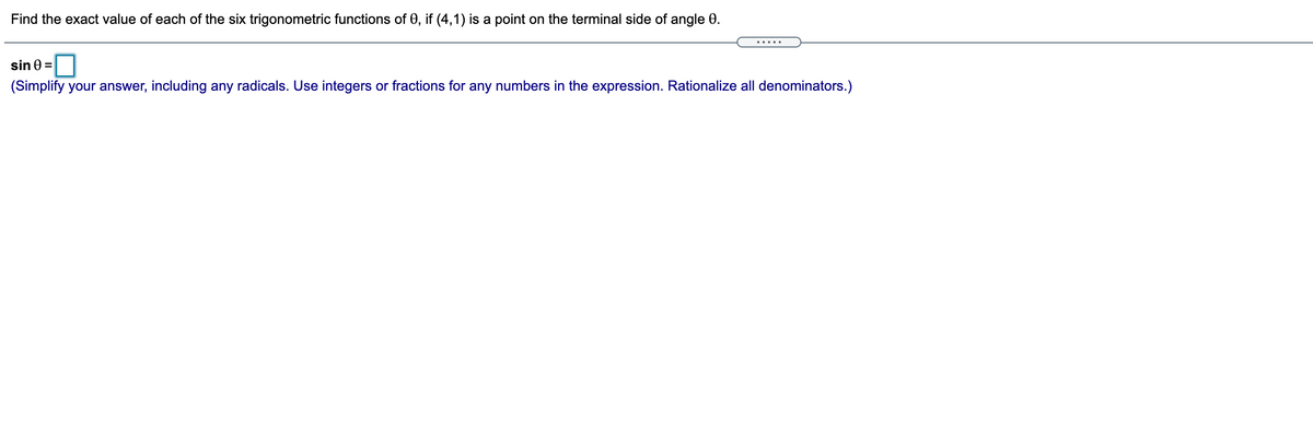 Find the exact value of each of the six trigonometric functions of 0, if (4,1) is a point on the terminal side of angle 0.
.....
sin 0 =
O
(Simplify your answer, including any radicals. Use integers or fractions for any numbers in the expression. Rationalize all denominators.)
