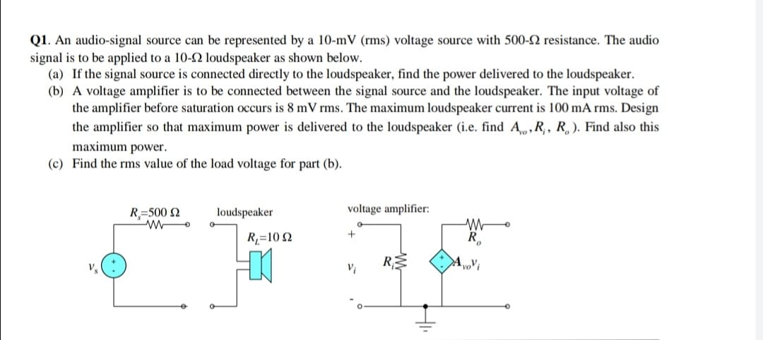 Q1. An audio-signal source can be represented by a 10-mV (rms) voltage source with 500-2 resistance. The audio
signal is to be applied to a 10- loudspeaker as shown below.
(a) If the signal source is connected directly to the loudspeaker, find the power delivered to the loudspeaker.
(b) A voltage amplifier is to be connected between the signal source and the loudspeaker. The input voltage of
the amplifier before saturation occurs is 8 mV rms. The maximum loudspeaker current is 100 mA rms. Design
the amplifier so that maximum power is delivered to the loudspeaker (i.e. find A,R,, R, ). Find also this
maximum power.
(c) Find the rms value of the load voltage for part (b).
R=500 2
loudspeaker
voltage amplifier:
R,=10 2
RE
Vi
