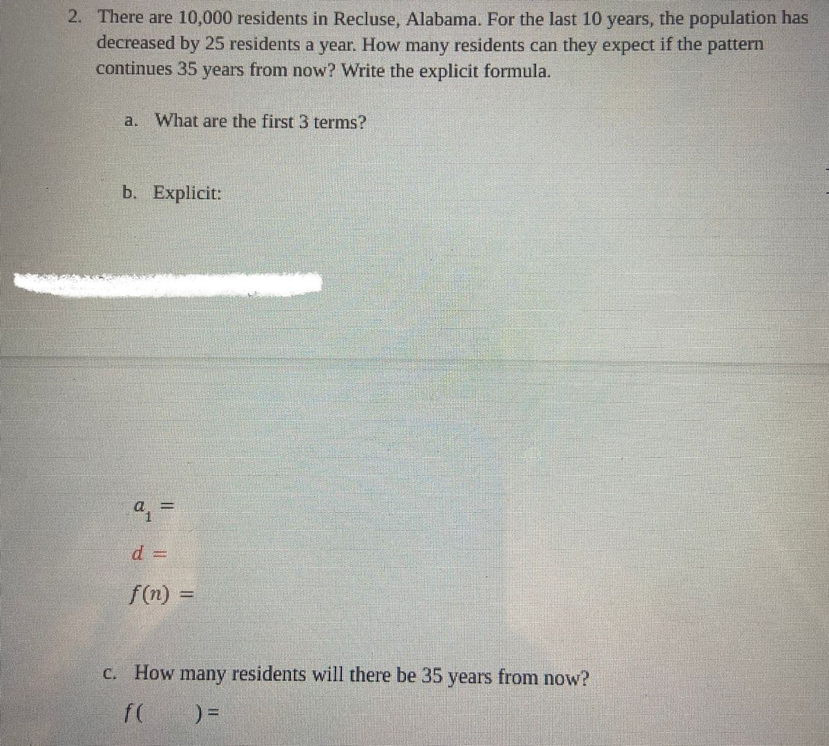 2. There are 10,000 residents in Recluse, Alabama. For the last 10 years, the population has
decreased by 25 residents a year. How many residents can they expect if the pattern
continues 35 years from now? Write the explicit formula.
What are the first 3 terms?
b. Explicit:
11
d:
f(n)
How many residents will there be 35 years from now?