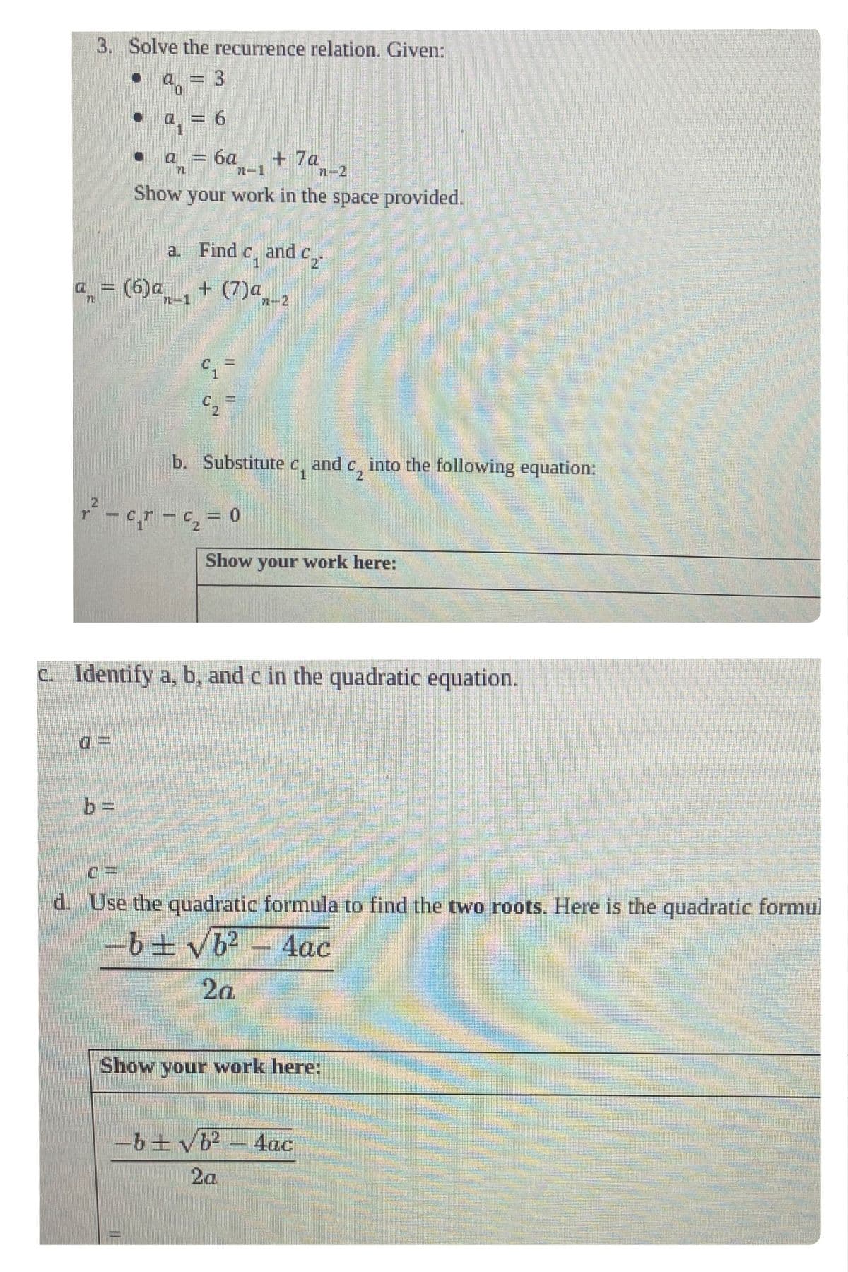 3. Solve the recurrence relation. Given:
9 = 3
0
●
q=
a
a = (6)a
n
= 6
n-1
n-2
Show your work in the space provided.
a.
7-1
= 6a + 7a
Find c, and c
+ (7)a,
2
II
7-2
2
r² − c¸r – c₂ = 0
b. Substitute c and
€2²
€₂
Show your work here:
into the following equation:
c. Identify a, b, and c in the quadratic equation.
Show your work here:
-b ± √b² - 4ac
2a
C=
d. Use the quadratic formula to find the two roots. Here is the quadratic formul
-b ± √b² - 4ac
2a