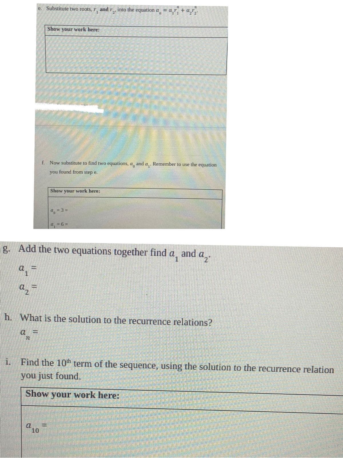 e. Substitute two roots, r, and r.
1
Jauni
11
Show your work here:
f. Now substitute to find two equations, a and
you found from step e.
Show your work here:
a = 3=
P
X1
H
into the equation a = a₁ + a₂₂
P2
a = 6=
g. Add the two equations together find
a =
Remember to use the equation
h. What is the solution to the recurrence relations?
and a2
i. Find the 10th term of the sequence, using the solution to the recurrence relation
you just found.
Show your work here: