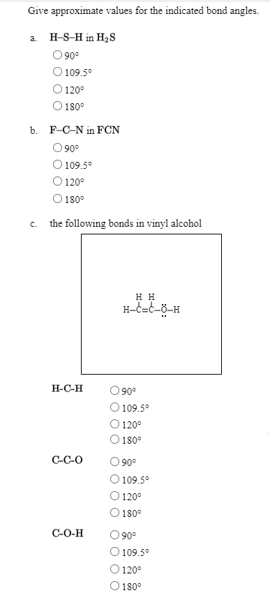 Give approximate values for the indicated bond angles.
a. H-S-H in HS
O90°
O 109.5°
O 120°
O 180°
b. F-C-N in FCN
O 90°
O 109.5°
O 120°
O 180°
c. the following bonds in vinyl alcohol
н
H-c=C-ö-H
Н-С-Н
90°
109.5°
120°
180°
C-C-O
90°
O 109.5°
O 120°
O 180°
C-O-H
90°
109.5°
120°
180°
