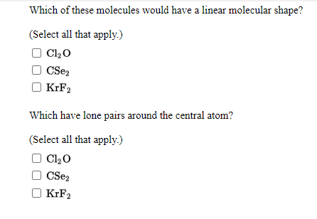 Which of these molecules would have a linear molecular shape?
(Select all that apply.)
Cl20
CSez
KIF2
Which have lone pairs around the central atom?
(Select all that apply.)
Cl20
KIF2
