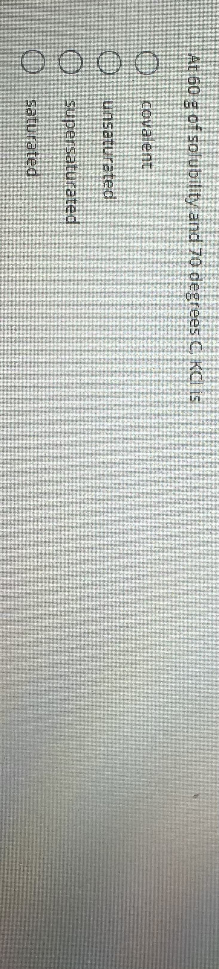 OO OO
At 60 g of solubility and 70 degrees C. KCI is
O covalent
unsaturated
supersaturated
saturated
