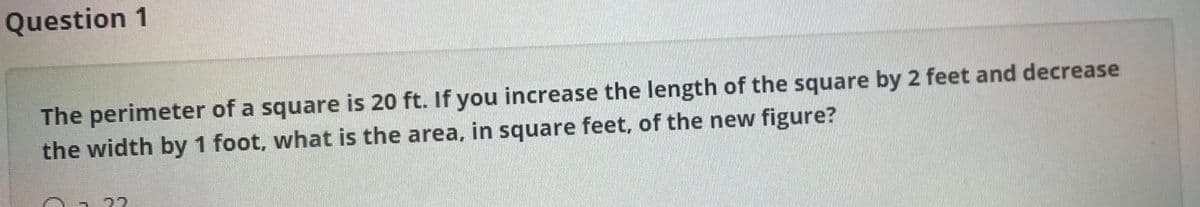 Question 1
The perimeter of a square is 20 ft. If you increase the length of the square by 2 feet and decrease
the width by 1 foot, what is the area, in square feet, of the new figure?
22
