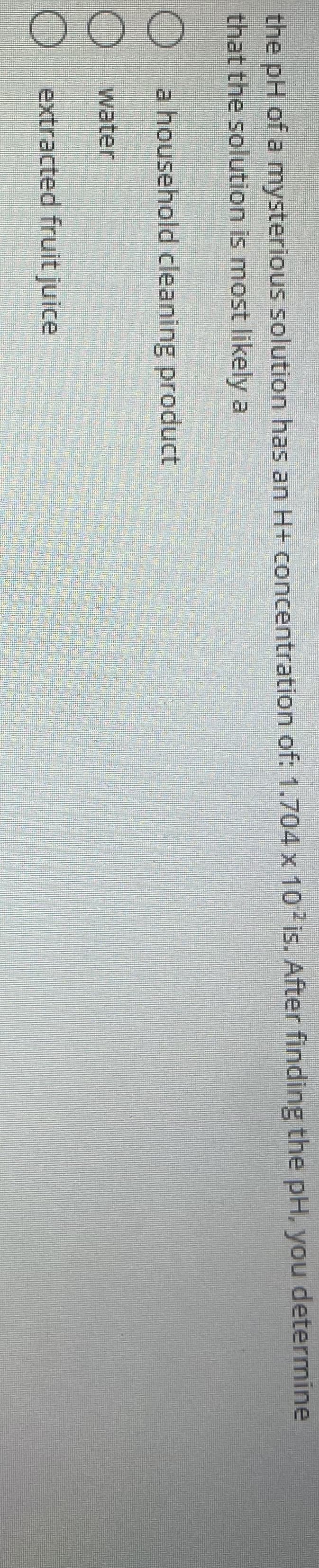 the pH of a mysterious solution has an H+ concentration of: 1.704 x 10 is. After finding the pH, you determine
that the solution is most likely a
a household cleaning product
water
O extracted fruit juice
