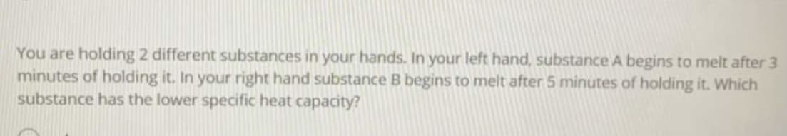 You are holding 2 different substances in your hands. In your left hand, substance A begins to melt after 3
minutes of holding it. In your right hand substance B begins to melt after 5 minutes of holding it. Which
substance has the lower specific heat capacity?
