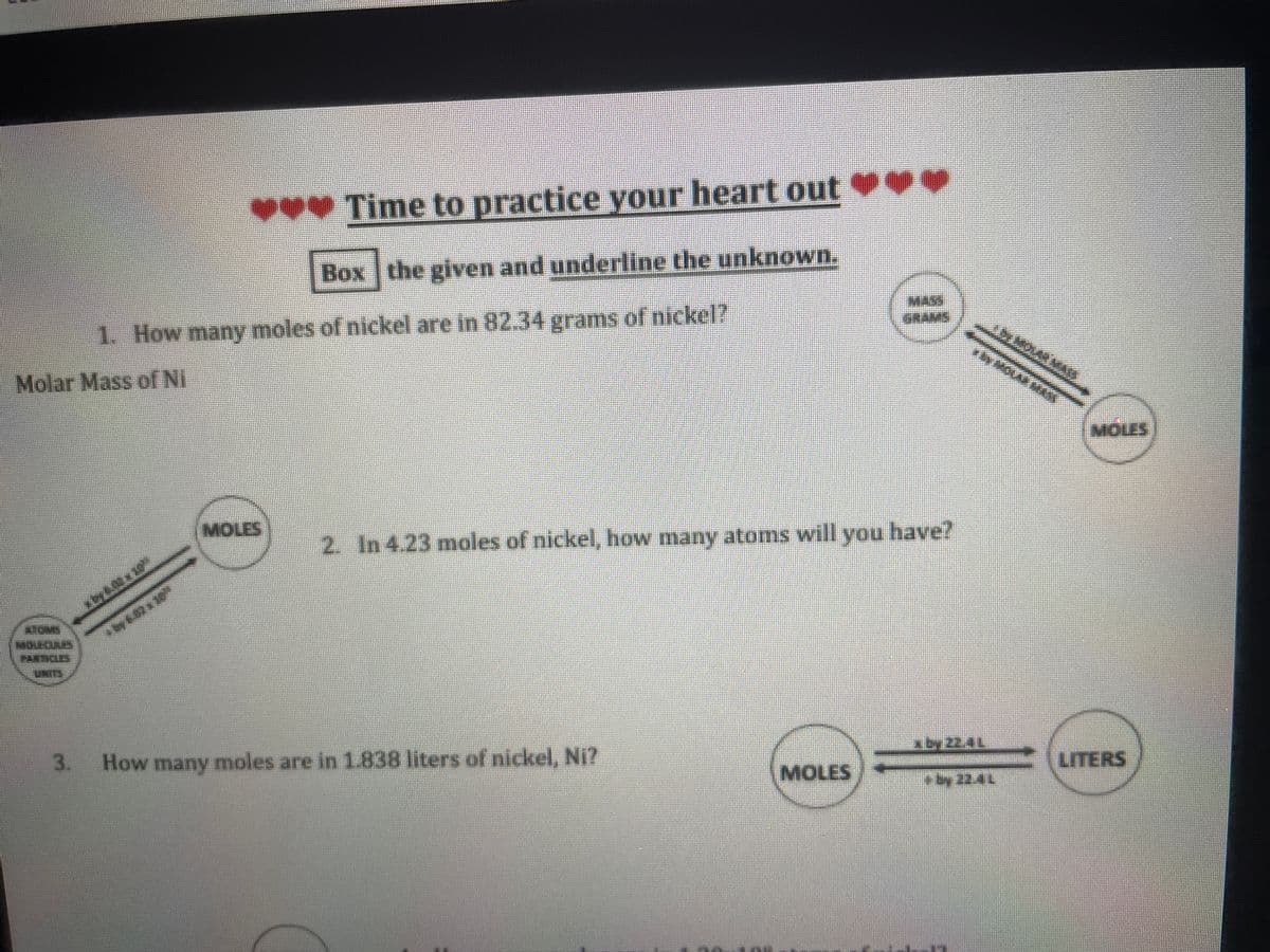 Time to practice your heart out
Box the given and underline the unknown.
1. How many moles of nickel are in 82.34 grams of nickel?
Molar Mass of Ni
MOLAR MAN
MOLES
MOLES
2. In 4.23 moles of nickel, how many atoms will you have?
TOMS
MOLECULES
PARDOLES
by 6.02x 10
3.
How many moles are in 1.838 liters of nickel, Ni?
xby 22.4L
MOLES
LITERS
(13)
