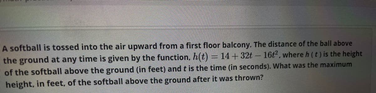 A softball is tossed into the air upward from a first floor balcony. The distance of the ball above
the ground at any time is given by the function, h(t)= 14+32t- 16t, where h (t) is the height
of the softball above the ground (in feet) and t is the time (in seconds). What was the maximum
height, in feet, of the softball above the ground after it was thrown?
