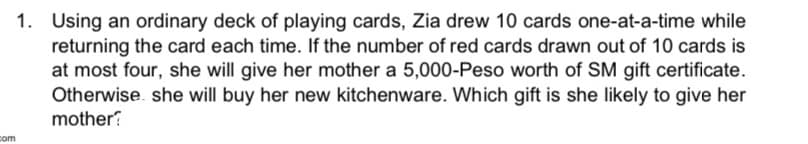 1. Using an ordinary deck of playing cards, Zia drew 10 cards one-at-a-time while
returning the card each time. If the number of red cards drawn out of 10 cards is
at most four, she will give her mother a 5,000-Peso worth of SM gift certificate.
Otherwise. she will buy her new kitchenware. Which gift is she likely to give her
mother?
com
