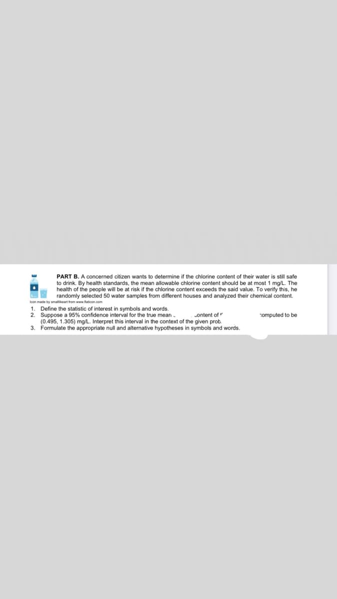 PART B. A concerned citizen wants to determine if the chlorine content of their water is still safe
to drink. By health standards, the mean allowable chlorine content should be at most 1 mg/L. The
health of the people will be at risk if the chlorine content exceeds the said value. To verify this, he
L randomly selected 50 water samples from different houses and analyzed their chemical content.
Icon made by smallikeart from www flaticon.com
1. Define the statistic of interest in symbols and words.
2. Suppose a 95% confidence interval for the true mean.
(0.495, 1.305) mg/L. Interpret this interval in the context of the given prob.
3. Formulate the appropriate null and alternative hypotheses in symbols and words.
ontent of
computed to be
