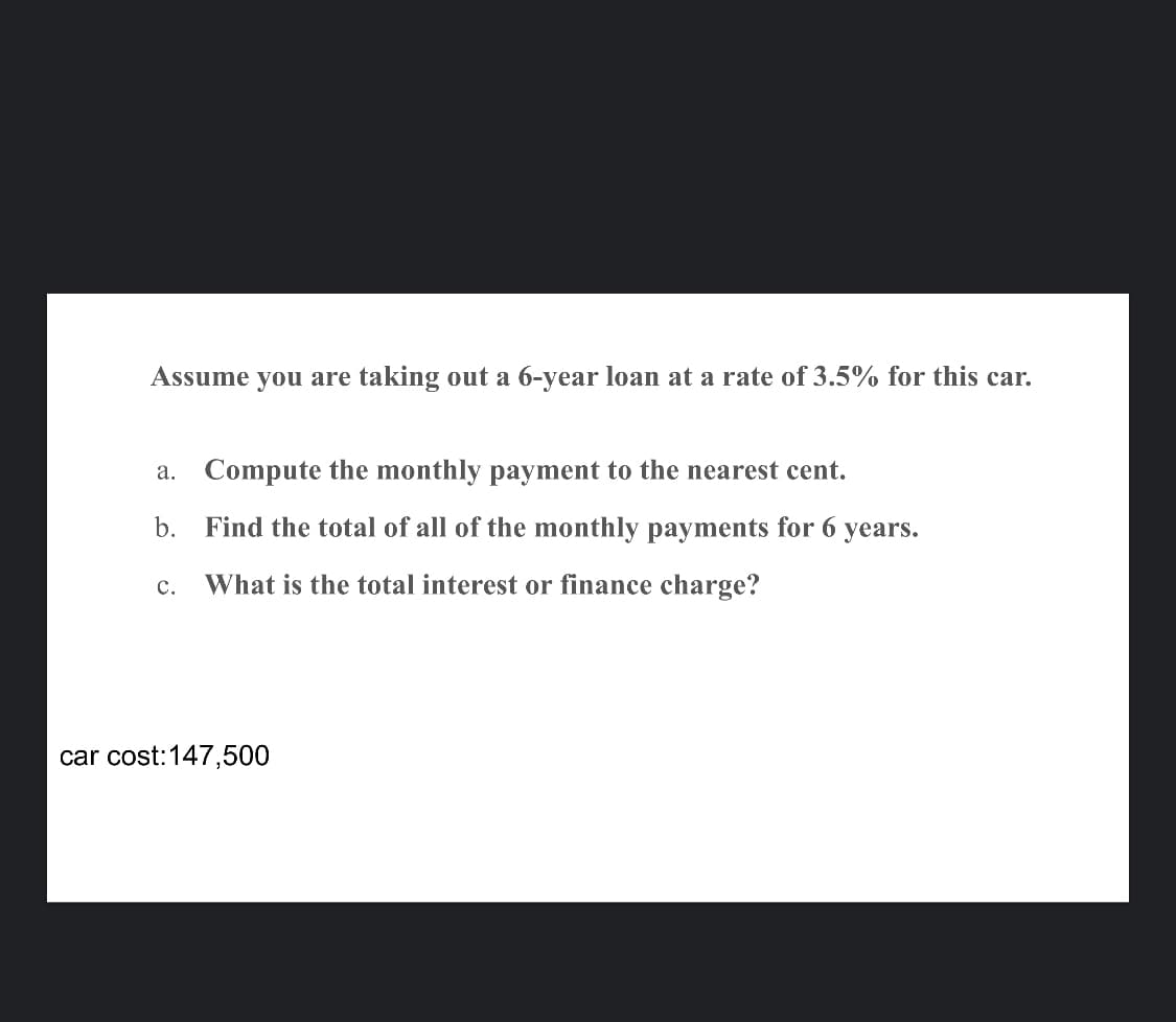 Assume you are taking out a 6-year loan at a rate of 3.5% for this car.
a.
Compute the monthly payment to the nearest cent.
b. Find the total of all of the monthly payments for 6 years.
What is the total interest or finance charge?
C.
car cost:147,500