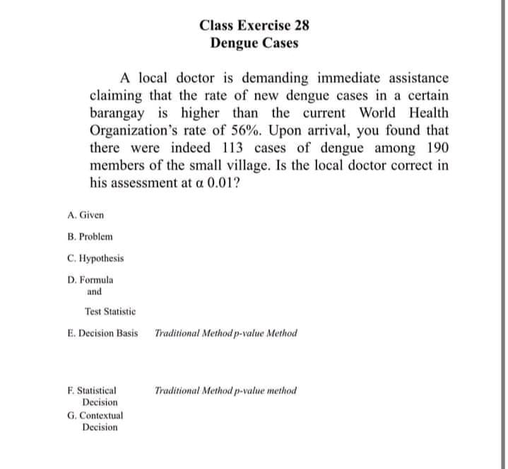 Class Exercise 28
Dengue Cases
A local doctor is demanding immediate assistance
claiming that the rate of new dengue cases in a certain
barangay is higher than the current World Health
Organization's rate of 56%. Upon arrival, you found that
there were indeed 113 cases of dengue among 190
members of the small village. Is the local doctor correct in
his assessment at a 0.01?
A. Given
B. Problem
с. Нурothesis
D. Formula
and
Test Statistic
E. Decision Basis Traditional Method p-value Method
F. Statistical
Traditional Method p-value method
Decision
G. Contextual
Decision
