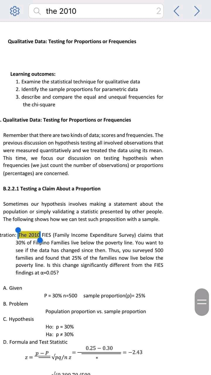 the 2010
2
Qualitative Data: Testing for Proportions or Frequencies
Learning outcomes:
1. Examine the statistical technique for qualitative data
2. Identify the sample proportions for parametric data
3. describe and compare the equal and unequal frequencies for
the chi-square
. Qualitative Data: Testing for Proportions or Frequencies
Remember that there are two kinds of data; scores and frequ
cies. The
previous discussion on hypothesis testing all involved observations that
were measured quantitatively and we treated the data using its mean.
This time, we focus our discussion on testing hypothesis when
frequencies (we just count the number of observations) or proportions
(percentages) are concerned.
B.2.2.1 Testing a Claim About a Proportion
Sometimes our hypothesis involves making a statement about the
population or simply validating a statistic presented by other people.
The following shows how we can test such proposition with a sample.
tration: The 2010 FIES (Family Income Expenditure Survey) claims that
30% of Filpino Families live below the poverty line. You want to
see if the data has changed since then. Thus, you surveyed 500
families and found that 25% of the families now live below the
poverty line. Is this change significantly different from the FIES
findings at a=0.05?
A. Given
P = 30% n=500
sample proportion(p)= 25%
B. Problem
Population proportion vs. sample proportion
C. Hypothesis
Ho: p = 30%
Ha: p# 30%
D. Formula and Test Statistic
0.25 – 0.30
= -2.43
p-P
Vpq/n z
, ίo 200 70 (500
||
