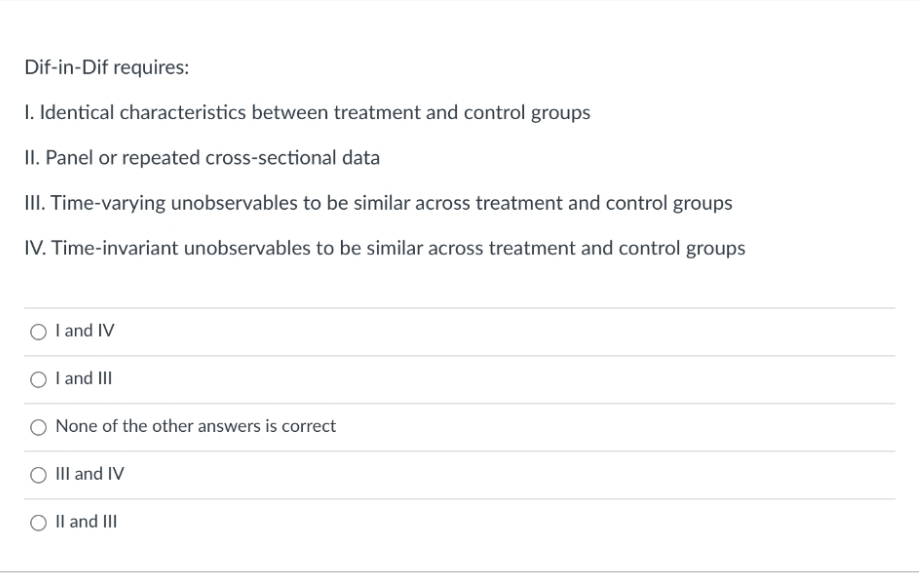 Dif-in-Dif requires:
1. Identical characteristics between treatment and control groups
II. Panel or repeated cross-sectional data
III. Time-varying unobservables to be similar across treatment and control groups
IV. Time-invariant unobservables to be similar across treatment and control groups
O l and IV
I and III
None of the other answers is correct
III and IV
O Il and III
