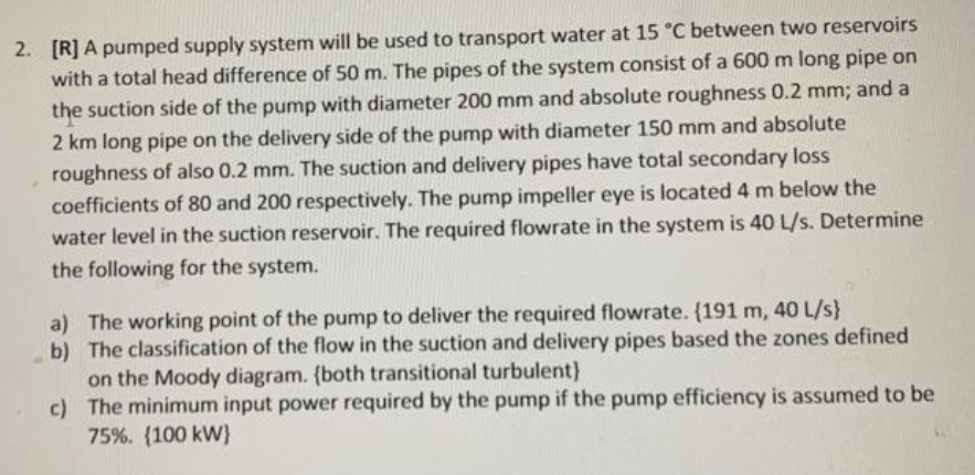 2. [R] A pumped supply system will be used to transport water at 15 °C between two reservoirs
with a total head difference of 50 m. The pipes of the system consist of a 600 m long pipe on
the suction side of the pump with diameter 200 mm and absolute roughness 0.2 mm; and a
2 km long pipe on the delivery side of the pump with diameter 150 mm and absolute
roughness of also 0.2 mm. The suction and delivery pipes have total secondary loss
coefficients of 80 and 200 respectively. The pump impeller eye is located 4 m below the
water level in the suction reservoir. The required flowrate in the system is 40 L/s. Determine
the following for the system.
a) The working point of the pump to deliver the required flowrate. {191 m, 40 L/s}
b) The classification of the flow in the suction and delivery pipes based the zones defined
on the Moody diagram. (both transitional turbulent)
c) The minimum input power required by the pump if the pump efficiency is assumed to be
75%. (100 kW}
