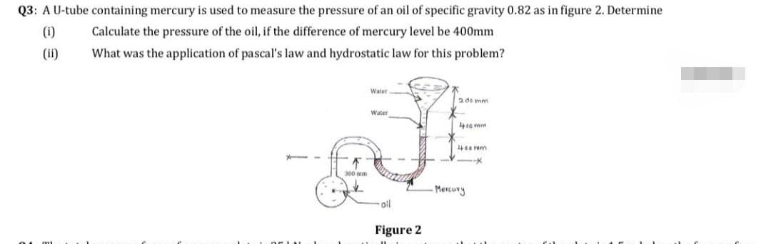 Q3: A U-tube containing mercury is used to measure the pressure of an oil of specific gravity 0.82 as in figure 2. Determine
(1)
Calculate the pressure of the oil, if the difference of mercury level be 400mm
What was the application of pascal's law and hydrostatic law for this problem?
(ii)
¼
300 mm
Water
Water
-oil
Figure 2
200 mm.
400 mm
400 mm
-X
-Mercury