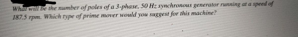 What will be the number of poles of a 3-phase, 50 Hz synchronous generator running at a speed of
187.5 rpm. Which type of prime mover would you suggest for this machine?