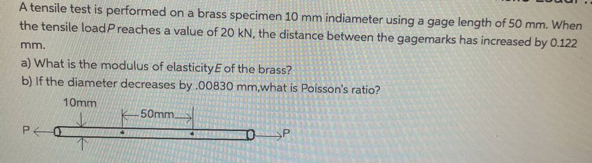 A tensile test is performed on a brass specimen 10 mm indiameter using a gage length of 50 mm. When
the tensile load Preaches a value of 20 kN, the distance between the gagemarks has increased by 0.122
mm.
a) What is the modulus of elasticity E of the brass?
b) If the diameter decreases by .00830 mm,what is Poisson's ratio?
10mm
PO
50mm.
P