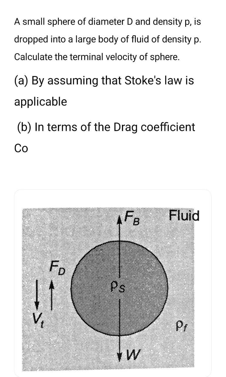 A small sphere of diameter D and density p, is
dropped into a large body of fluid of density p.
Calculate the terminal velocity of sphere.
(a) By assuming that Stoke's law is
applicable
(b) In terms of the Drag coefficient
Co
11
צ.
Fo
V₁₂
FB Fluid
Ps
W
P₁