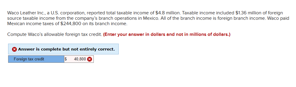 Waco Leather Inc., a U.S. corporation, reported total taxable income of $4.8 million. Taxable income included $1.36 million of foreign
source taxable income from the company's branch operations in Mexico. All of the branch income is foreign branch income. Waco paid
Mexican income taxes of $244,800 on its branch income.
Compute Waco's allowable foreign tax credit. (Enter your answer in dollars and not in millions of dollars.)
Answer is complete but not entirely correct.
Foreign tax credit
40,800