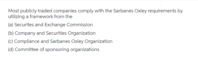 Most publicly traded companies comply with the Sarbanes Oxley requirements by
utilizing a framework from the
(a) Securites and Exchange Commission
(b) Company and Securities Organization
(c) Compliance and Sarbanes Oxley Organization
(d) Committee of sponsoring organizations