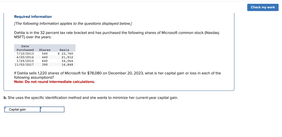 Required information
[The following information applies to the questions displayed below.]
Dahlia is in the 32 percent tax rate bracket and has purchased the following shares of Microsoft common stock (Nasdaq:
MSFT) over the years:
Date
Purchased Shares
7/10/2013
540
4/20/2014
440
1/29/2015
640
11/02/2017
390
Basis
$ 23,760
21,912
24,064
16,848
If Dahlia sells 1,220 shares of Microsoft for $78,080 on December 20, 2023, what is her capital gain or loss in each of the
following assumptions?
Note: Do not round intermediate calculations.
b. She uses the specific identification method and she wants to minimize her current-year capital gain.
Capital gain
Check my work