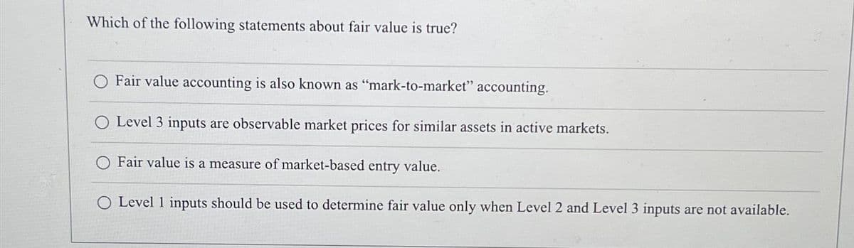 Which of the following statements about fair value is true?
Fair value accounting is also known as "mark-to-market" accounting.
O Level 3 inputs are observable market prices for similar assets in active markets.
O Fair value is a measure of market-based entry value.
O Level 1 inputs should be used to determine fair value only when Level 2 and Level 3 inputs are not available.