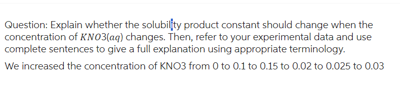 Question: Explain whether the solubility product constant should change when the
concentration of KNO3(aq) changes. Then, refer to your experimental data and use
complete sentences to give a full explanation using appropriate terminology.
We increased the concentration of KNO3 from 0 to 0.1 to 0.15 to 0.02 to 0.025 to 0.03