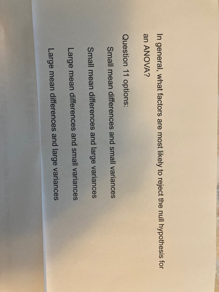 In general, what factors are most likely to reject the null hypothesis for
an ANOVA?
Question 11 options:
Small mean differences and small variances
Small mean differences and large variances
Large mean differences and small variances
Large mean differences and large variances