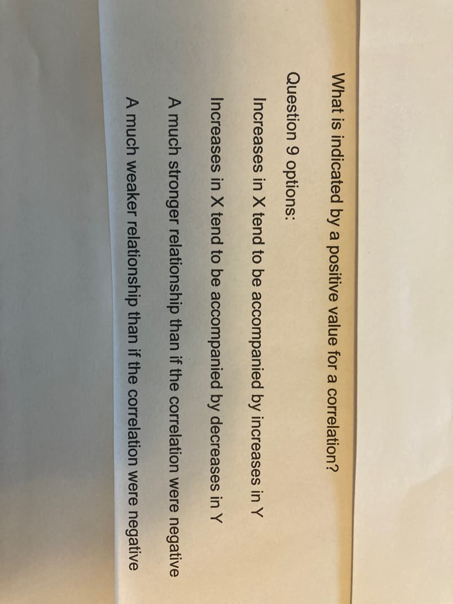 What is indicated by a positive value for a correlation?
Question 9 options:
Increases in X tend to be accompanied by increases in Y
Increases in X tend to be accompanied by decreases in Y
A much stronger relationship than if the correlation were negative
A much weaker relationship than if the correlation were negative