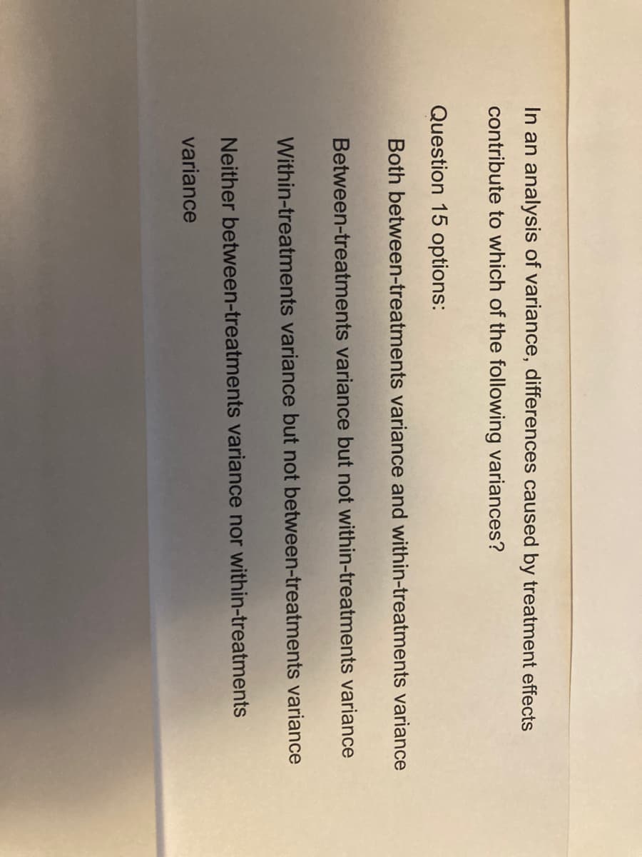 In an analysis of variance, differences caused by treatment effects
contribute to which of the following variances?
Question 15 options:
Both between-treatments variance and within-treatments variance
Between-treatments variance but not within-treatments variance
Within-treatments variance but not between-treatments variance
Neither between-treatments variance nor within-treatments
variance