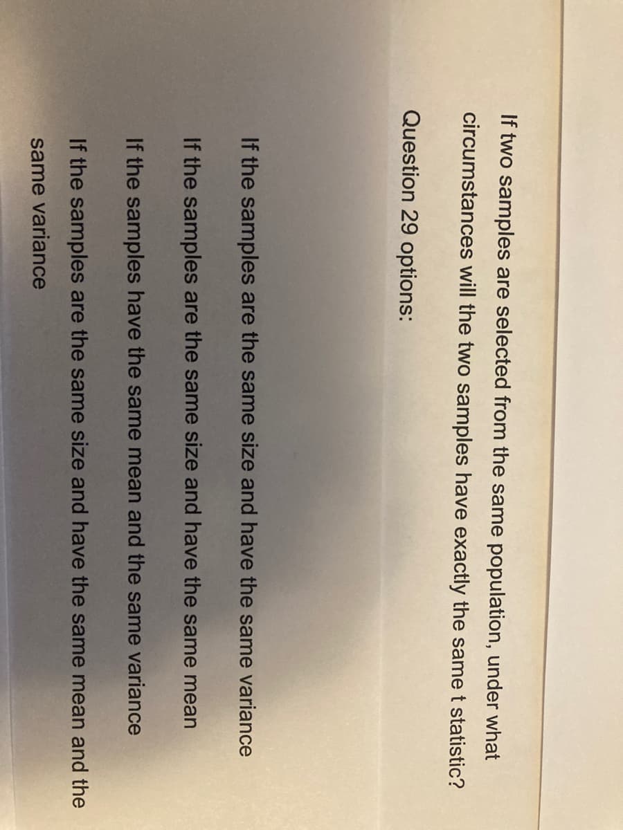 If two samples are selected from the same population, under what
circumstances will the two samples have exactly the same t statistic?
Question 29 options:
If the samples are the same size and have the same variance
If the samples are the same size and have the same mean
If the samples have the same mean and the same variance
If the samples are the same size and have the same mean and the
same variance