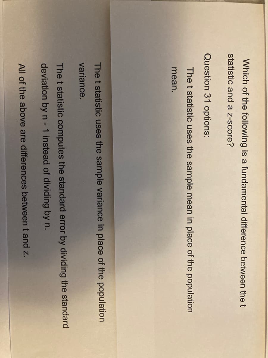 Which of the following is a fundamental difference between the t
statistic and a z-score?
Question 31 options:
The t statistic uses the sample mean in place of the population
mean.
The t statistic uses the sample variance in place of the population
variance.
The t statistic computes the standard error by dividing the standard
deviation by n - 1 instead of dividing by n.
All of the above are differences between t and z.