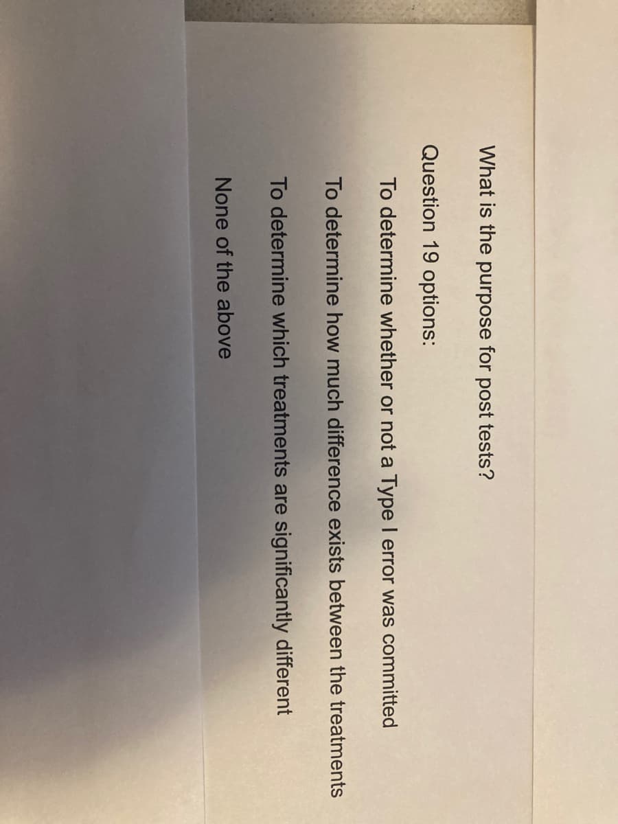 What is the purpose for post tests?
Question 19 options:
To determine whether or not a Type I error was committed
To determine how much difference exists between the treatments
To determine which treatments are significantly different
None of the above