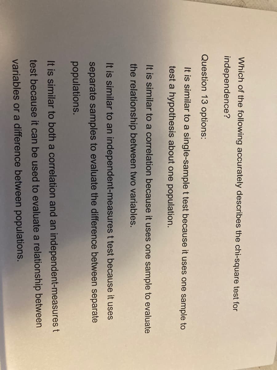 Which of the following accurately describes the chi-square test for
independence?
Question 13 options:
It is similar to a single-sample t test because it uses one sample to
test a hypothesis about one population.
It is similar to a correlation because it uses one sample to evaluate
the relationship between two variables.
It is similar to an independent-measures t test because it uses
separate samples to evaluate the difference between separate
populations.
It is similar to both a correlation and an independent-measures t
test because it can be used to evaluate a relationship between
variables or a difference between populations.