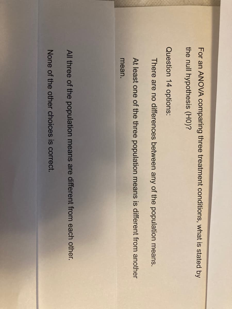 For an ANOVA comparing three treatment conditions, what is stated by
the null hypothesis (HO)?
Question 14 options:
There are no differences between any of the population means.
At least one of the three population means is different from another
mean.
All three of the population means are different from each other.
None of the other choices is correct.