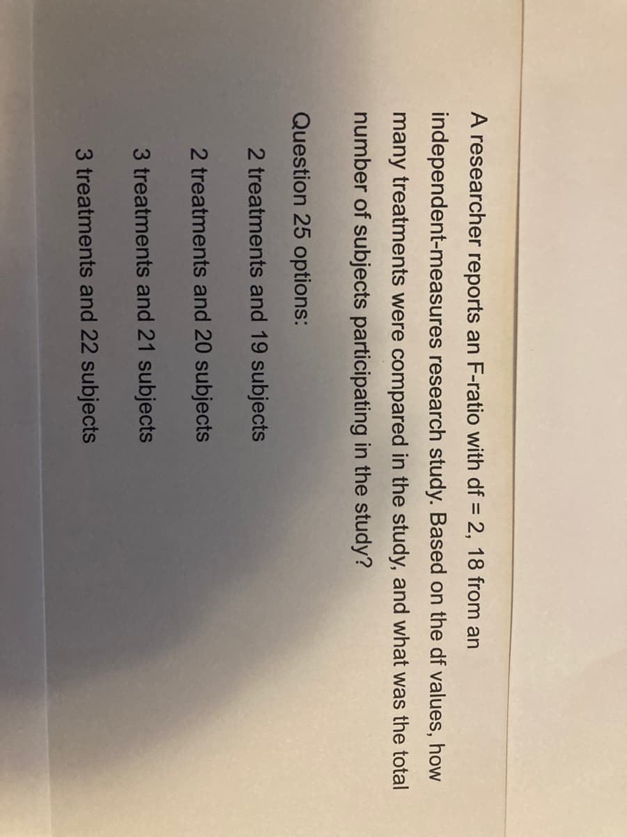 A researcher reports an F-ratio with df = 2, 18 from an
independent-measures research study. Based on the df values, how
many treatments were compared in the study, and what was the total
number of subjects participating in the study?
Question 25 options:
2 treatments and 19 subjects
2 treatments and 20 subjects
3 treatments and 21 subjects
3 treatments and 22 subjects