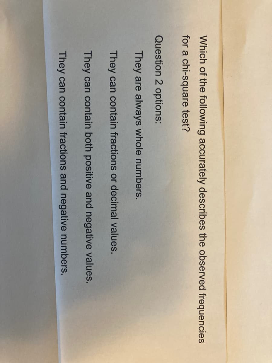 Which of the following accurately describes the observed frequencies
for a chi-square test?
Question 2 options:
They are always whole numbers.
They can contain fractions or decimal values.
They can contain both positive and negative values.
They can contain fractions and negative numbers.