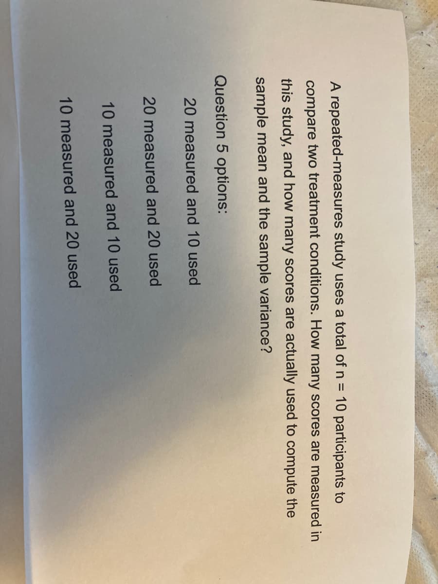A repeated-measures study uses a total of n = 10 participants to
compare two treatment conditions. How many scores are measured in
this study, and how many scores are actually used to compute the
sample mean and the sample variance?
Question 5 options:
20 measured and 10 used
20 measured and 20 used
10 measured and 10 used
10 measured and 20 used