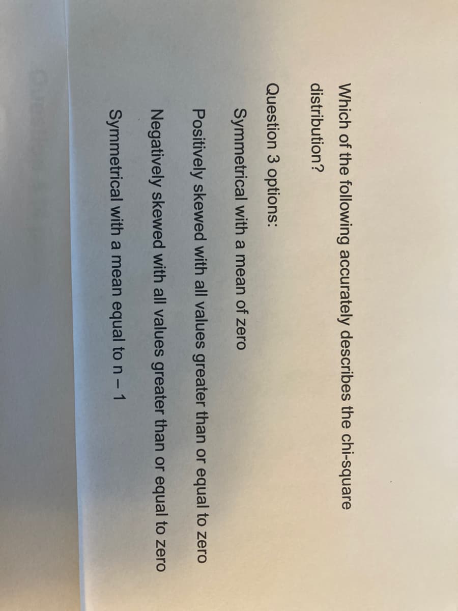 Which of the following accurately describes the chi-square
distribution?
Question 3 options:
Symmetrical with a mean of zero
Positively skewed with all values greater than or equal to zero
Negatively skewed with all values greater than or equal to zero
Symmetrical with a mean equal to n - 1