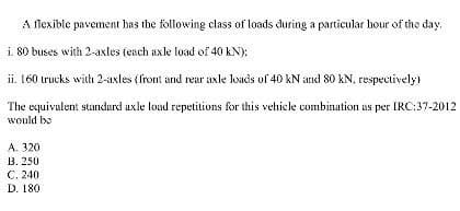 A flexible pavement has the following class of loads during a particular hour of the day,
i. 80 buses with 2-axles (each axle load of 40 KN):
ii. 160 trucks with 2-axles (front and rear axle loads of 40 kN and 80 kN, respectively)
The equivalent standard axle load repetitions for this vehicle combination as per IRC:37-2012
would be
A. 320
B. 250
C. 240
D. 180