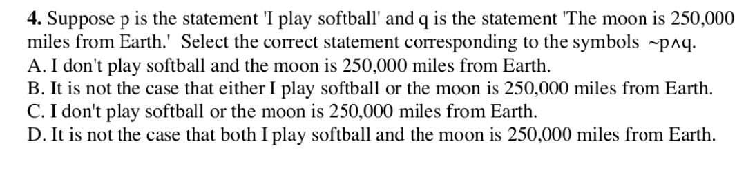 4. Suppose p is the statement 'I play softball' and q is the statement 'The moon is 250,000
miles from Earth.' Select the correct statement corresponding to the symbols p^q.
A. I don't play softball and the moon is 250,000 miles from Earth.
B. It is not the case that either I play softball or the moon is 250,000 miles from Earth.
C. I don't play softball or the moon is 250,000 miles from Earth.
D. It is not the case that both I play softball and the moon is 250,000 miles from Earth.