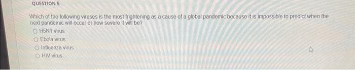 QUESTION S
Which of the following viruses is the most frightening as a cause of a global pandemic because it is impossible to predict when the
next pandemic will occur or how severe it will be?
ⒸH5N1 virus
O Ebola virus
O Influenza virus
OHIV virus