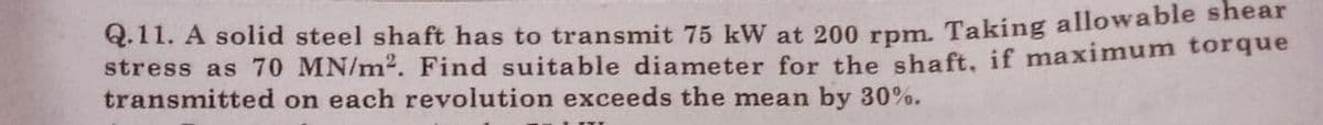 Q.11. A solid steel shaft has to transmit 75 kW at 200 rpm. Taking allowable shear
stress as 70 MN/m2. Find suitable diameter for the shaft, if maximum torque
transmitted on each revolution exceeds the mean by 30%.