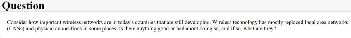 Question
Consider how important wireless networks are in today's countries that are still developing. Wireless technology has mostly replaced local area networks
(LANS) and physical connections in some places. Is there anything good or bad about doing so, and if so, what are they?